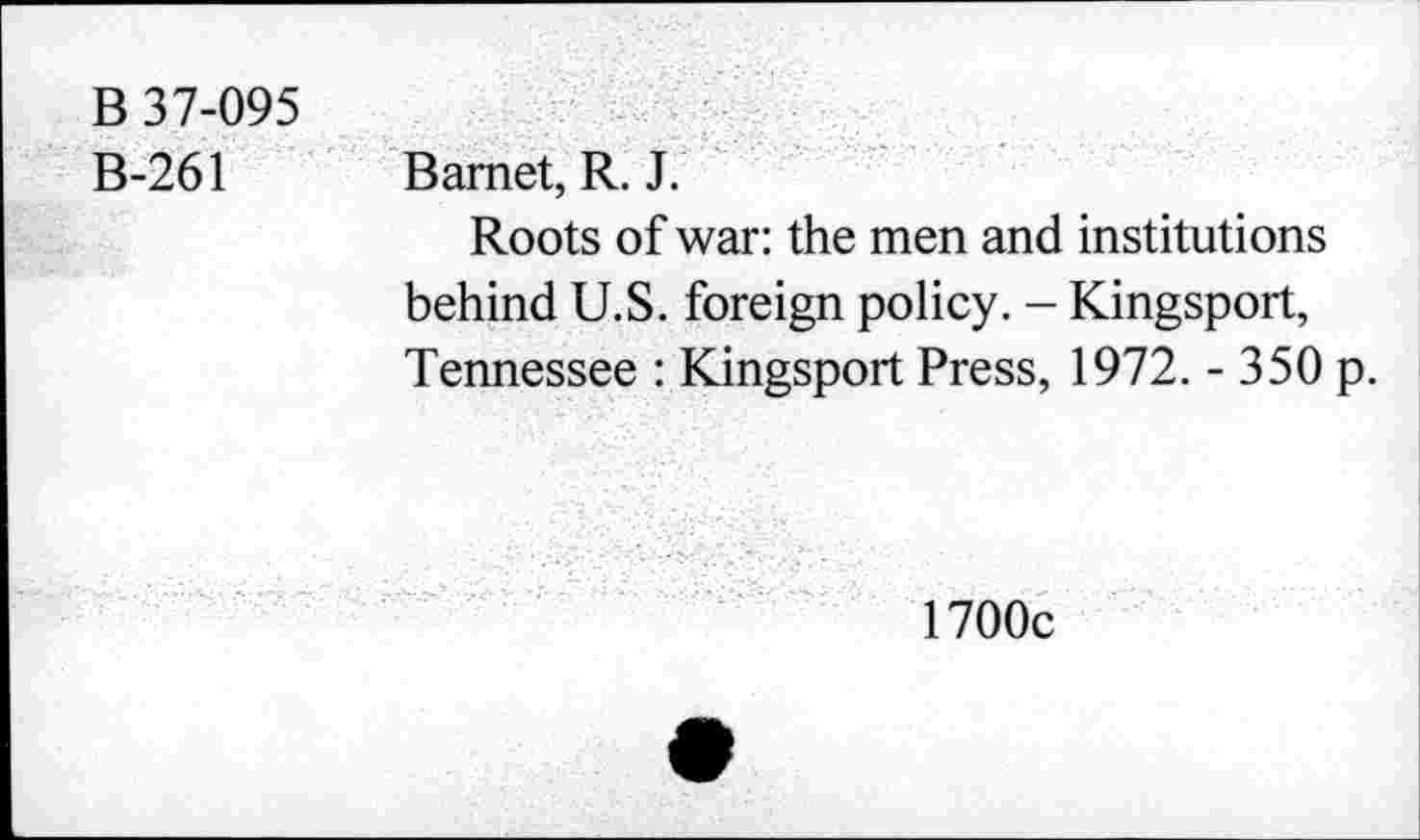 ﻿B 37-095
B-261
Bamet, R. J.
Roots of war: the men and institutions behind U.S. foreign policy. - Kingsport, Tennessee : Kingsport Press, 1972. - 350 p.
1700c